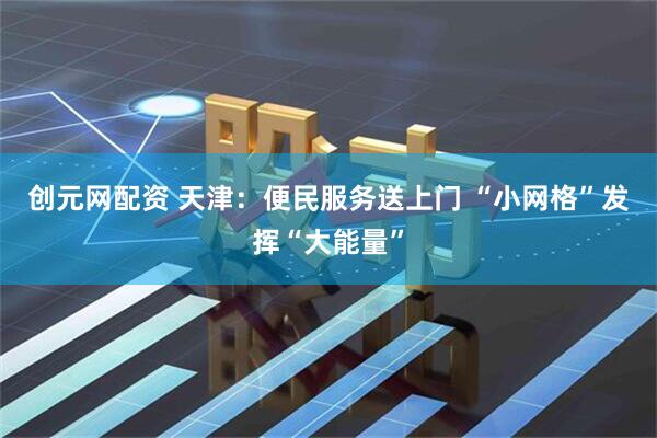 创元网配资 天津：便民服务送上门 “小网格”发挥“大能量”