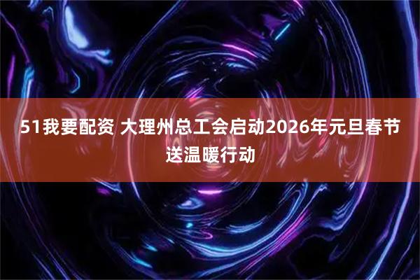 51我要配资 大理州总工会启动2026年元旦春节送温暖行动