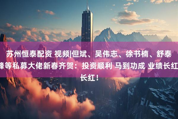 苏州恒泰配资 视频|但斌、吴伟志、徐书楠、舒泰峰等私募大佬新春齐贺：投资顺利 马到功成 业绩长红！