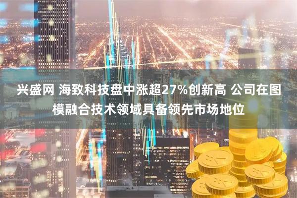 兴盛网 海致科技盘中涨超27%创新高 公司在图模融合技术领域具备领先市场地位