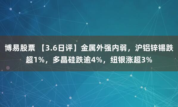 博易股票 【3.6日评】金属外强内弱，沪铝锌锡跌超1%，多晶硅跌逾4%，纽银涨超3%