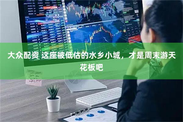 大众配资 这座被低估的水乡小城，才是周末游天花板吧