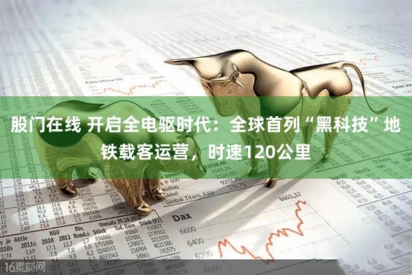 股门在线 开启全电驱时代：全球首列“黑科技”地铁载客运营，时速120公里