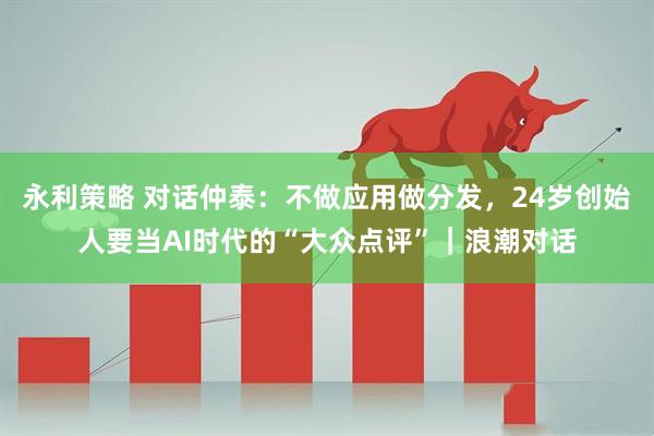 永利策略 对话仲泰：不做应用做分发，24岁创始人要当AI时代的“大众点评”｜浪潮对话