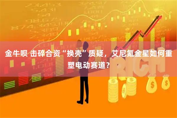 金牛呗 击碎合资“换壳”质疑，艾尼氪金星如何重塑电动赛道？