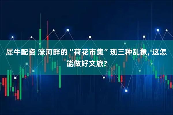 犀牛配资 濠河畔的“荷花市集”现三种乱象, 这怎能做好文旅?