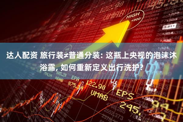 达人配资 旅行装≠普通分装: 这瓶上央视的泡沫沐浴露, 如何重新定义出行洗护?